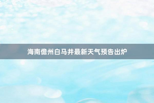 海南儋州白马井最新天气预告出炉